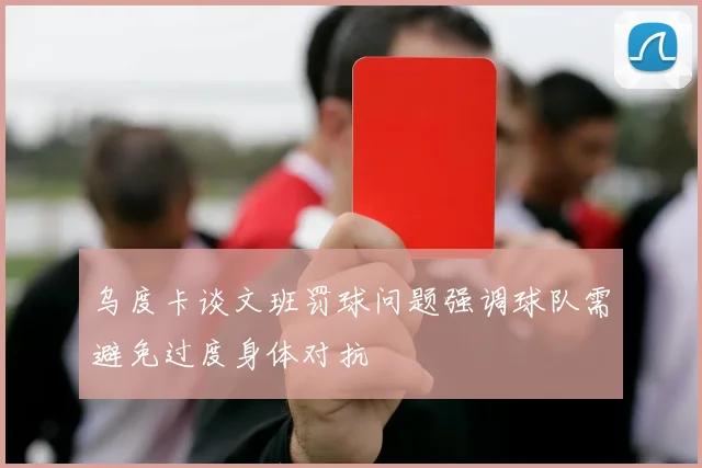 乌度卡谈文班罚球问题强调球队需避免过度身体对抗