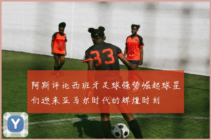 阿斯评论西班牙足球强势崛起球星们迎来亚马尔时代的辉煌时刻