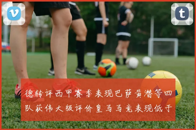 德转评西甲赛季表现巴萨黄潜等四队获伟大级评价皇马马竞表现低于预期