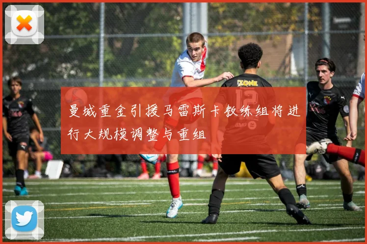 曼城重金引援马雷斯卡教练组将进行大规模调整与重组