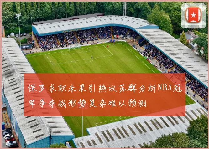保罗求职未果引热议苏群分析NBA冠军争夺战形势复杂难以预测