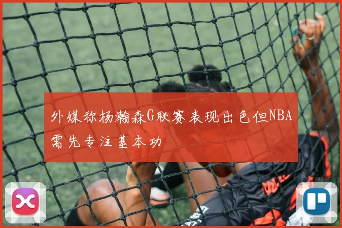 外媒称杨瀚森G联赛表现出色但NBA需先专注基本功
