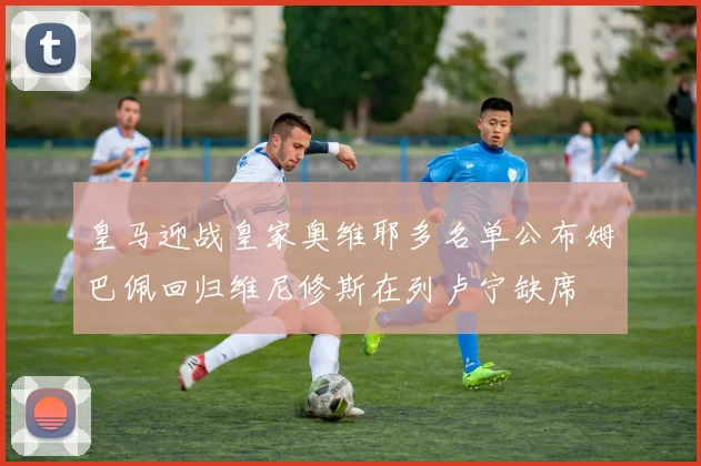 皇马迎战皇家奥维耶多名单公布姆巴佩回归维尼修斯在列卢宁缺席