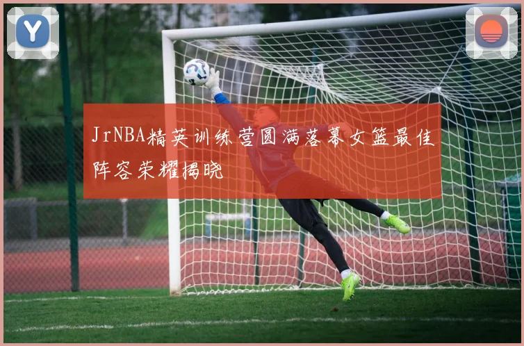 JrNBA精英训练营圆满落幕女篮最佳阵容荣耀揭晓