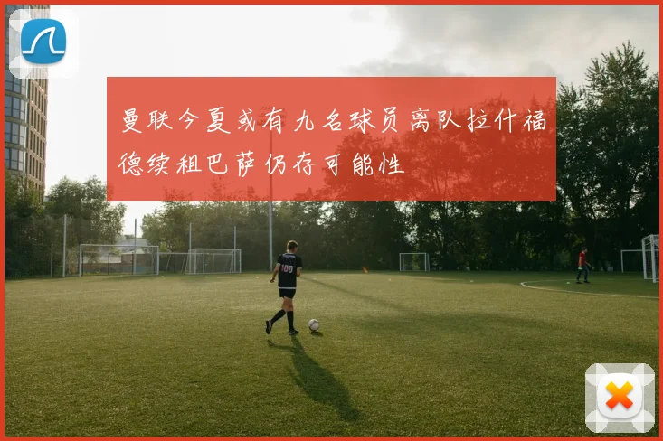 曼联今夏或有九名球员离队拉什福德续租巴萨仍存可能性