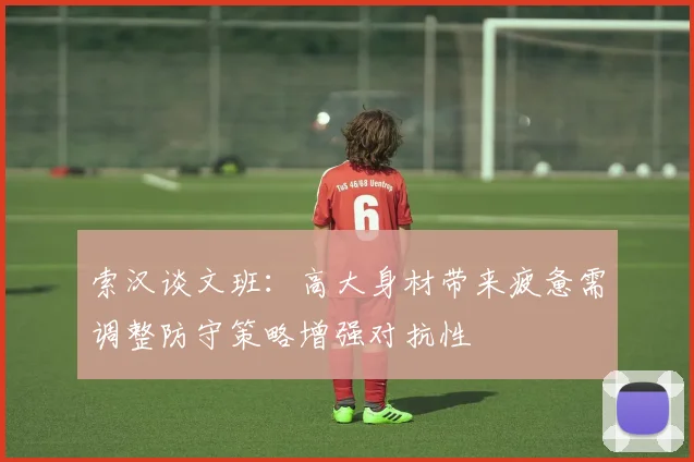 索汉谈文班：高大身材带来疲惫需调整防守策略增强对抗性