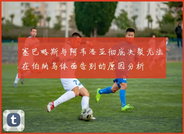 塞巴略斯与阿韦洛亚彻底决裂无法在伯纳乌体面告别的原因分析