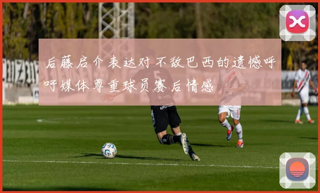 后藤启介表达对不敌巴西的遗憾呼吁媒体尊重球员赛后情感