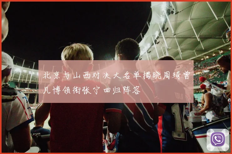 北京与山西对决大名单揭晓周琦曾凡博领衔张宁回归阵容