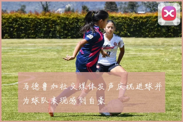 马德鲁加社交媒体发声庆祝进球并为球队表现感到自豪
