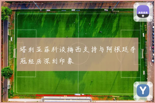 塔利亚菲科谈梅西支持与阿根廷夺冠经历深刻印象