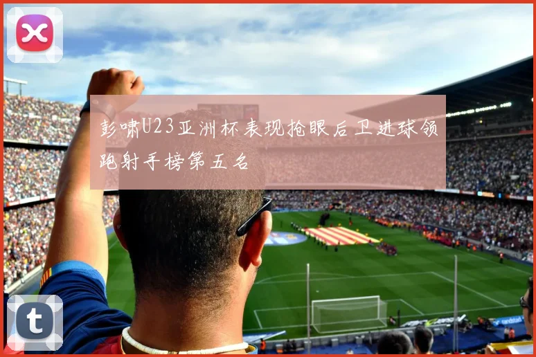 彭啸U23亚洲杯表现抢眼后卫进球领跑射手榜第五名