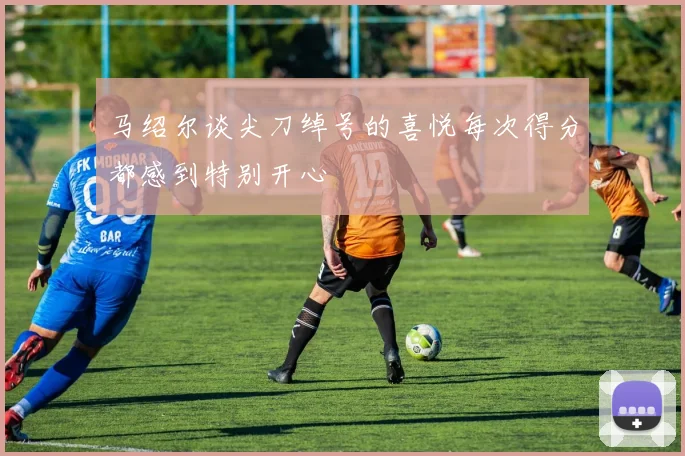 马绍尔谈尖刀绰号的喜悦每次得分都感到特别开心