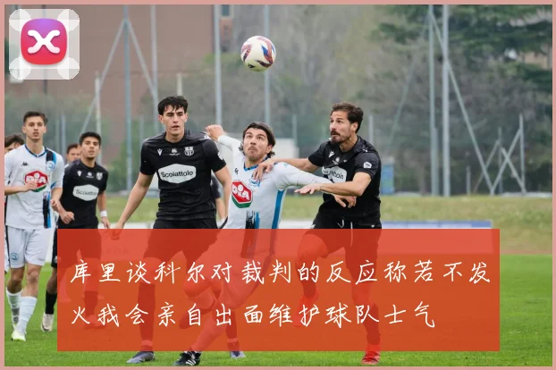 库里谈科尔对裁判的反应称若不发火我会亲自出面维护球队士气