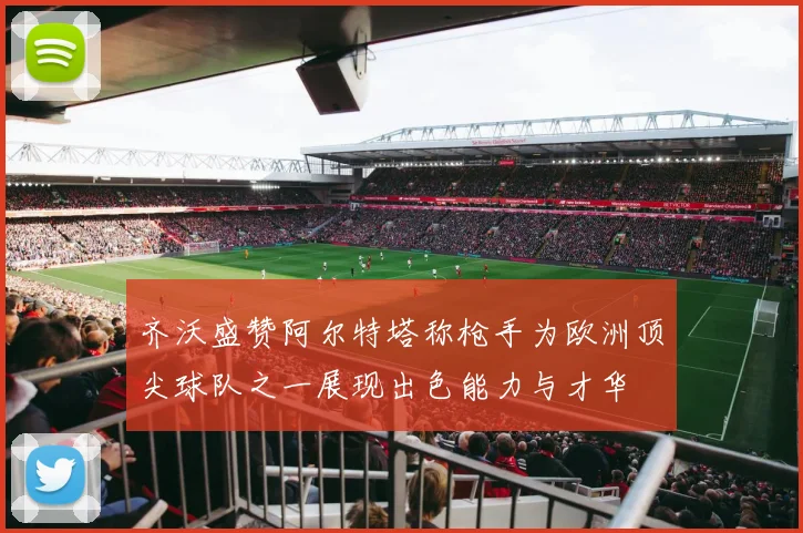 齐沃盛赞阿尔特塔称枪手为欧洲顶尖球队之一展现出色能力与才华