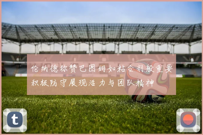 伦纳德称赞巴图姆如粘合剂般重要积极防守展现活力与团队精神