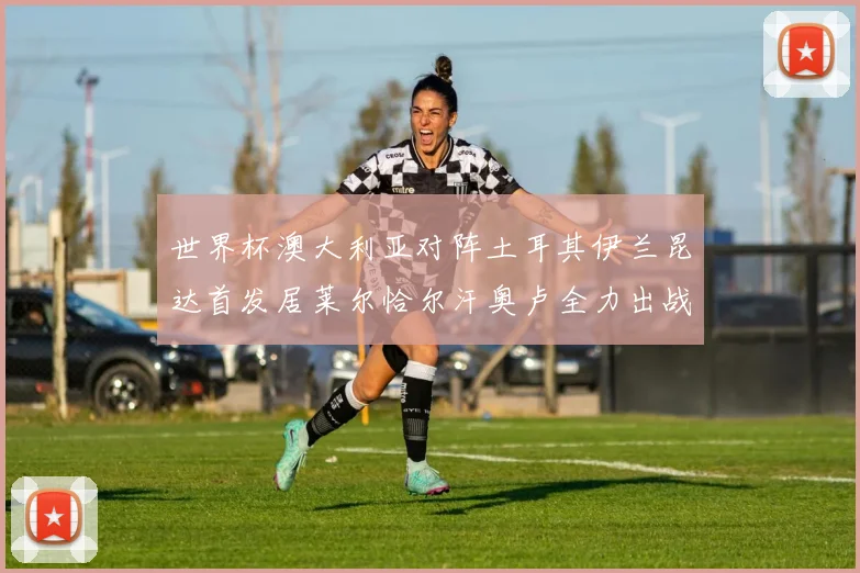 世界杯澳大利亚对阵土耳其伊兰昆达首发居莱尔恰尔汗奥卢全力出战